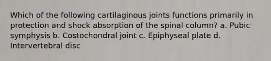 Which of the following cartilaginous joints functions primarily in protection and shock absorption of the spinal column? a. Pubic symphysis b. Costochondral joint c. Epiphyseal plate d. Intervertebral disc