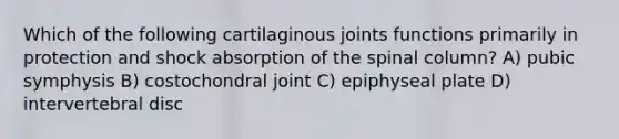 Which of the following cartilaginous joints functions primarily in protection and shock absorption of the spinal column? A) pubic symphysis B) costochondral joint C) epiphyseal plate D) intervertebral disc