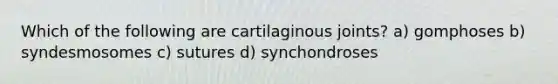 Which of the following are cartilaginous joints? a) gomphoses b) syndesmosomes c) sutures d) synchondroses