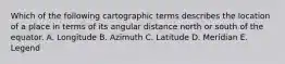 Which of the following cartographic terms describes the location of a place in terms of its angular distance north or south of the equator. A. Longitude B. Azimuth C. Latitude D. Meridian E. Legend