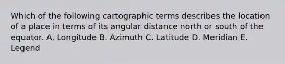 Which of the following cartographic terms describes the location of a place in terms of its angular distance north or south of the equator. A. Longitude B. Azimuth C. Latitude D. Meridian E. Legend