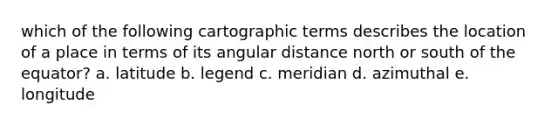 which of the following cartographic terms describes the location of a place in terms of its angular distance north or south of the equator? a. latitude b. legend c. meridian d. azimuthal e. longitude