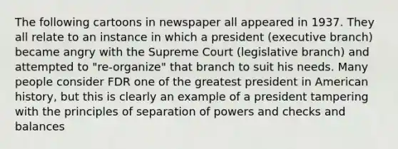 The following cartoons in newspaper all appeared in 1937. They all relate to an instance in which a president (executive branch) became angry with the Supreme Court (legislative branch) and attempted to "re-organize" that branch to suit his needs. Many people consider FDR one of the greatest president in American history, but this is clearly an example of a president tampering with the principles of separation of powers and checks and balances