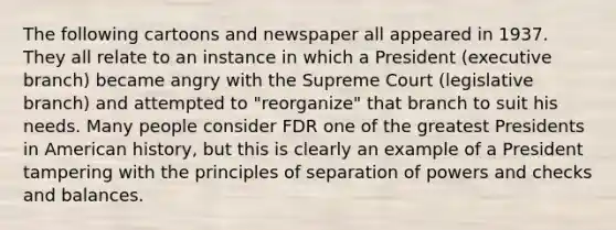 The following cartoons and newspaper all appeared in 1937. They all relate to an instance in which a President (executive branch) became angry with the Supreme Court (legislative branch) and attempted to "reorganize" that branch to suit his needs. Many people consider FDR one of the greatest Presidents in American history, but this is clearly an example of a President tampering with the principles of separation of powers and checks and balances.