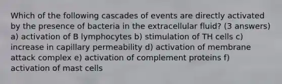 Which of the following cascades of events are directly activated by the presence of bacteria in the extracellular fluid? (3 answers) a) activation of B lymphocytes b) stimulation of TH cells c) increase in capillary permeability d) activation of membrane attack complex e) activation of complement proteins f) activation of mast cells