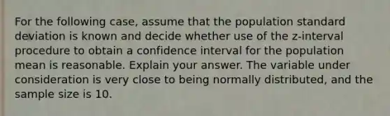 For the following​ case, assume that the population <a href='https://www.questionai.com/knowledge/kqGUr1Cldy-standard-deviation' class='anchor-knowledge'>standard deviation</a> is known and decide whether use of the​ z-interval procedure to obtain a confidence interval for the population mean is reasonable. Explain your answer. The variable under consideration is very close to being normally​ distributed, and the sample size is 10.