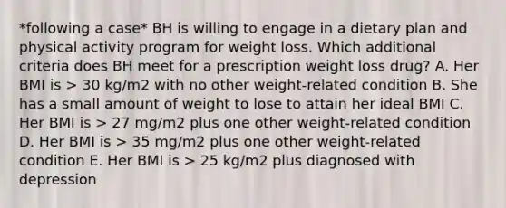 *following a case* BH is willing to engage in a dietary plan and physical activity program for weight loss. Which additional criteria does BH meet for a prescription weight loss drug? A. Her BMI is > 30 kg/m2 with no other weight-related condition B. She has a small amount of weight to lose to attain her ideal BMI C. Her BMI is > 27 mg/m2 plus one other weight-related condition D. Her BMI is > 35 mg/m2 plus one other weight-related condition E. Her BMI is > 25 kg/m2 plus diagnosed with depression