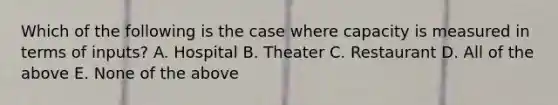 Which of the following is the case where capacity is measured in terms of inputs? A. Hospital B. Theater C. Restaurant D. All of the above E. None of the above