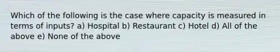 Which of the following is the case where capacity is measured in terms of inputs? a) Hospital b) Restaurant c) Hotel d) All of the above e) None of the above