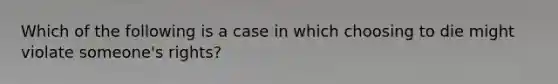 Which of the following is a case in which choosing to die might violate someone's rights?