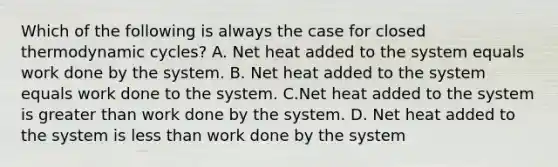 Which of the following is always the case for closed thermodynamic cycles? A. Net heat added to the system equals work done by the system. B. Net heat added to the system equals work done to the system. C.Net heat added to the system is greater than work done by the system. D. Net heat added to the system is less than work done by the system