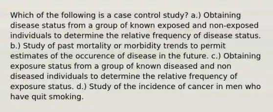 Which of the following is a case control study? a.) Obtaining disease status from a group of known exposed and non-exposed individuals to determine the relative frequency of disease status. b.) Study of past mortality or morbidity trends to permit estimates of the occurence of disease in the future. c.) Obtaining exposure status from a group of known diseased and non diseased individuals to determine the relative frequency of exposure status. d.) Study of the incidence of cancer in men who have quit smoking.