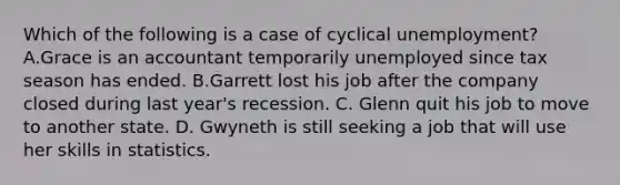 Which of the following is a case of cyclical unemployment? A.Grace is an accountant temporarily unemployed since tax season has ended. B.Garrett lost his job after the company closed during last year's recession. C. Glenn quit his job to move to another state. D. Gwyneth is still seeking a job that will use her skills in statistics.