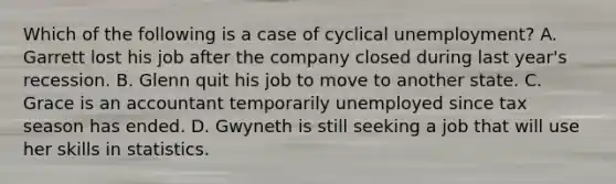 Which of the following is a case of cyclical unemployment? A. Garrett lost his job after the company closed during last year's recession. B. Glenn quit his job to move to another state. C. Grace is an accountant temporarily unemployed since tax season has ended. D. Gwyneth is still seeking a job that will use her skills in statistics.