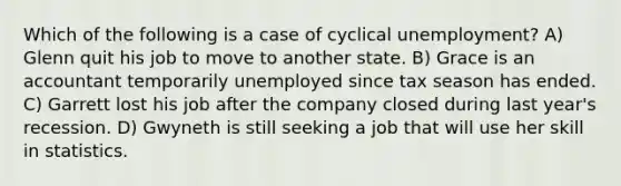 Which of the following is a case of cyclical unemployment? A) Glenn quit his job to move to another state. B) Grace is an accountant temporarily unemployed since tax season has ended. C) Garrett lost his job after the company closed during last year's recession. D) Gwyneth is still seeking a job that will use her skill in statistics.