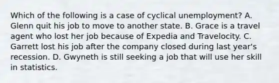 Which of the following is a case of cyclical unemployment? A. Glenn quit his job to move to another state. B. Grace is a travel agent who lost her job because of Expedia and Travelocity. C. Garrett lost his job after the company closed during last year's recession. D. Gwyneth is still seeking a job that will use her skill in statistics.