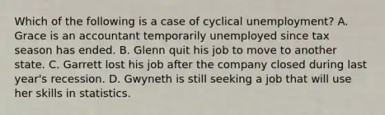 Which of the following is a case of cyclical unemployment? A. Grace is an accountant temporarily unemployed since tax season has ended. B. Glenn quit his job to move to another state. C. Garrett lost his job after the company closed during last year's recession. D. Gwyneth is still seeking a job that will use her skills in statistics.