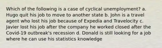 Which of the following is a case of cyclical unemployment? a. Hugo quit his job to move to another state b. John is a travel agent who lost his job because of Expedia and Travelocity c. Javier lost his job after the company he worked closed after the Covid-19 outbreak's recession d. Donald is still looking for a job where he can use his statistics knowledge