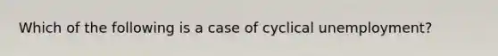 Which of the following is a case of cyclical unemployment?