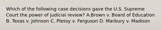 Which of the following case decisions gave the U.S. Supreme Court the power of judicial review? A.Brown v. Board of Education B. Texas v. Johnson C. Plessy v. Ferguson D. Marbury v. Madison