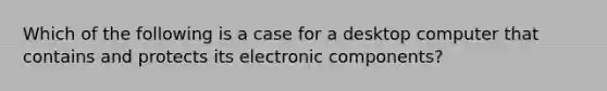 Which of the following is a case for a desktop computer that contains and protects its electronic components?