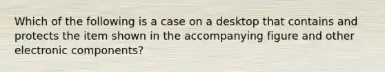 Which of the following is a case on a desktop that contains and protects the item shown in the accompanying figure and other electronic components?