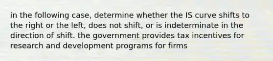 in the following case, determine whether the IS curve shifts to the right or the left, does not shift, or is indeterminate in the direction of shift. the government provides tax incentives for research and development programs for firms