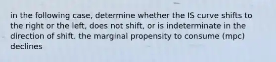 in the following case, determine whether the IS curve shifts to the right or the left, does not shift, or is indeterminate in the direction of shift. the marginal propensity to consume (mpc) declines