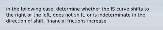 in the following case, determine whether the IS curve shifts to the right or the left, does not shift, or is indeterminate in the direction of shift. financial frictions increase