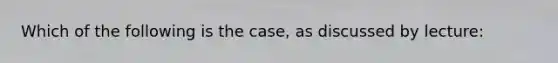 Which of the following is the case, as discussed by lecture: