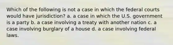 Which of the following is not a case in which the federal courts would have jurisdiction? a. a case in which the U.S. government is a party b. a case involving a treaty with another nation c. a case involving burglary of a house d. a case involving federal laws.