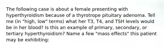 The following case is about a female presenting with hyperthyroidism because of a thyrotrope pituitary adenoma. Tell me (in "high, low" terms) what her T3, T4, and TSH levels would be in her blood? Is this an example of primary, secondary, or tertiary hyperthyroidism? Name a few "mass effects" this patient may be exhibiting: