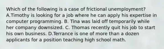 Which of the following is a case of frictional unemployment? A.Timothy is looking for a job where he can apply his expertise in computer programming. B. Tina was laid off temporarily while her company downsized. C. Thomas recently quit his job to start his own business. D.Terrance is one of more than a dozen applicants for a position teaching high school math.