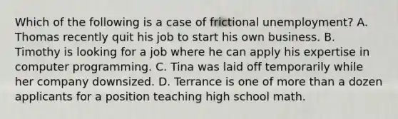 Which of the following is a case of frictional unemployment? A. Thomas recently quit his job to start his own business. B. Timothy is looking for a job where he can apply his expertise in computer programming. C. Tina was laid off temporarily while her company downsized. D. Terrance is one of more than a dozen applicants for a position teaching high school math.