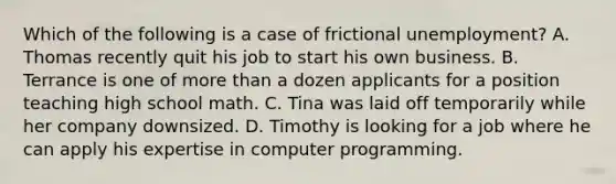 Which of the following is a case of frictional unemployment? A. Thomas recently quit his job to start his own business. B. Terrance is one of <a href='https://www.questionai.com/knowledge/keWHlEPx42-more-than' class='anchor-knowledge'>more than</a> a dozen applicants for a position teaching high school math. C. Tina was laid off temporarily while her company downsized. D. Timothy is looking for a job where he can apply his expertise in computer programming.