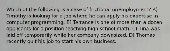 Which of the following is a case of frictional unemployment? A) Timothy is looking for a job where he can apply his expertise in computer programming. B) Terrance is one of more than a dozen applicants for a position teaching high school math. C) Tina was laid off temporarily while her company downsized. D) Thomas recently quit his job to start his own business.