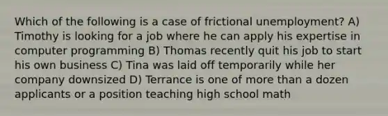 Which of the following is a case of frictional unemployment? A) Timothy is looking for a job where he can apply his expertise in computer programming B) Thomas recently quit his job to start his own business C) Tina was laid off temporarily while her company downsized D) Terrance is one of more than a dozen applicants or a position teaching high school math