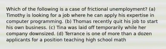 Which of the following is a case of frictional unemployment? (a) Timothy is looking for a job where he can apply his expertise in computer programming. (b) Thomas recently quit his job to start his own business. (c) Tina was laid off temporarily while her company downsized. (d) Terrance is one of more than a dozen applicants for a position teaching high school math