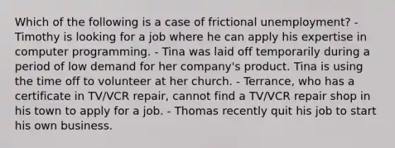 Which of the following is a case of frictional unemployment? - Timothy is looking for a job where he can apply his expertise in computer programming. - Tina was laid off temporarily during a period of low demand for her company's product. Tina is using the time off to volunteer at her church. - Terrance, who has a certificate in TV/VCR repair, cannot find a TV/VCR repair shop in his town to apply for a job. - Thomas recently quit his job to start his own business.