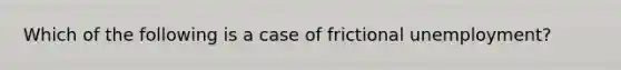 Which of the following is a case of frictional unemployment?