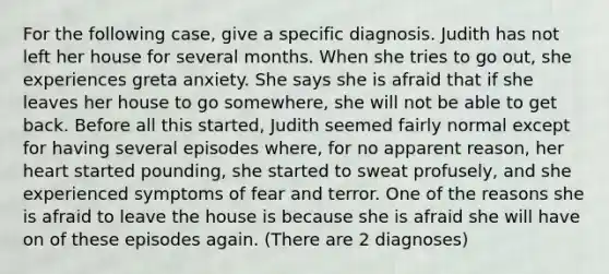 For the following case, give a specific diagnosis. Judith has not left her house for several months. When she tries to go out, she experiences greta anxiety. She says she is afraid that if she leaves her house to go somewhere, she will not be able to get back. Before all this started, Judith seemed fairly normal except for having several episodes where, for no apparent reason, her heart started pounding, she started to sweat profusely, and she experienced symptoms of fear and terror. One of the reasons she is afraid to leave the house is because she is afraid she will have on of these episodes again. (There are 2 diagnoses)