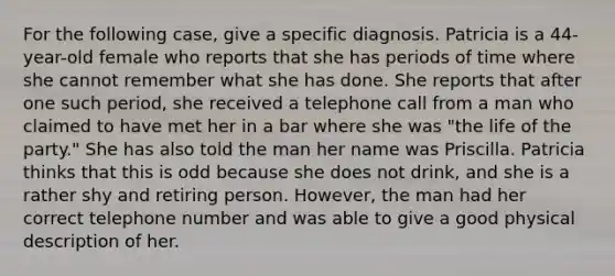 For the following case, give a specific diagnosis. Patricia is a 44-year-old female who reports that she has periods of time where she cannot remember what she has done. She reports that after one such period, she received a telephone call from a man who claimed to have met her in a bar where she was "the life of the party." She has also told the man her name was Priscilla. Patricia thinks that this is odd because she does not drink, and she is a rather shy and retiring person. However, the man had her correct telephone number and was able to give a good physical description of her.