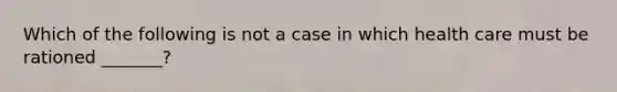 Which of the following is not a case in which health care must be rationed _______?