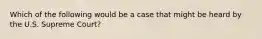 Which of the following would be a case that might be heard by the U.S. Supreme Court?
