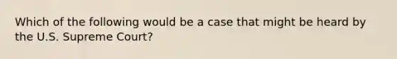 Which of the following would be a case that might be heard by the U.S. Supreme Court?