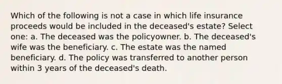 Which of the following is not a case in which life insurance proceeds would be included in the deceased's estate? Select one: a. The deceased was the policyowner. b. The deceased's wife was the beneficiary. c. The estate was the named beneficiary. d. The policy was transferred to another person within 3 years of the deceased's death.