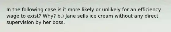 In the following case is it more likely or unlikely for an efficiency wage to exist? Why? b.) Jane sells ice cream without any direct supervision by her boss.