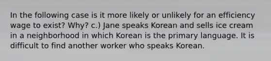 In the following case is it more likely or unlikely for an efficiency wage to exist? Why? c.) Jane speaks Korean and sells ice cream in a neighborhood in which Korean is the primary language. It is difficult to find another worker who speaks Korean.