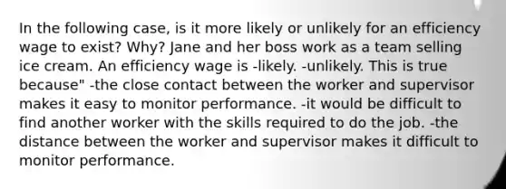 In the following case, is it more likely or unlikely for an efficiency wage to exist? Why? Jane and her boss work as a team selling ice cream. An efficiency wage is -likely. -unlikely. This is true because" -the close contact between the worker and supervisor makes it easy to monitor performance. -it would be difficult to find another worker with the skills required to do the job. -the distance between the worker and supervisor makes it difficult to monitor performance.