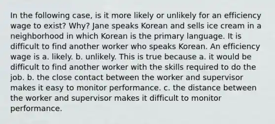 In the following case, is it more likely or unlikely for an efficiency wage to exist? Why? Jane speaks Korean and sells ice cream in a neighborhood in which Korean is the primary language. It is difficult to find another worker who speaks Korean. An efficiency wage is a. likely. b. unlikely. This is true because a. it would be difficult to find another worker with the skills required to do the job. b. the close contact between the worker and supervisor makes it easy to monitor performance. c. the distance between the worker and supervisor makes it difficult to monitor performance.